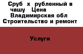 Сруб 6х8 рубленный в чашу › Цена ­ 80 000 - Владимирская обл. Строительство и ремонт » Услуги   